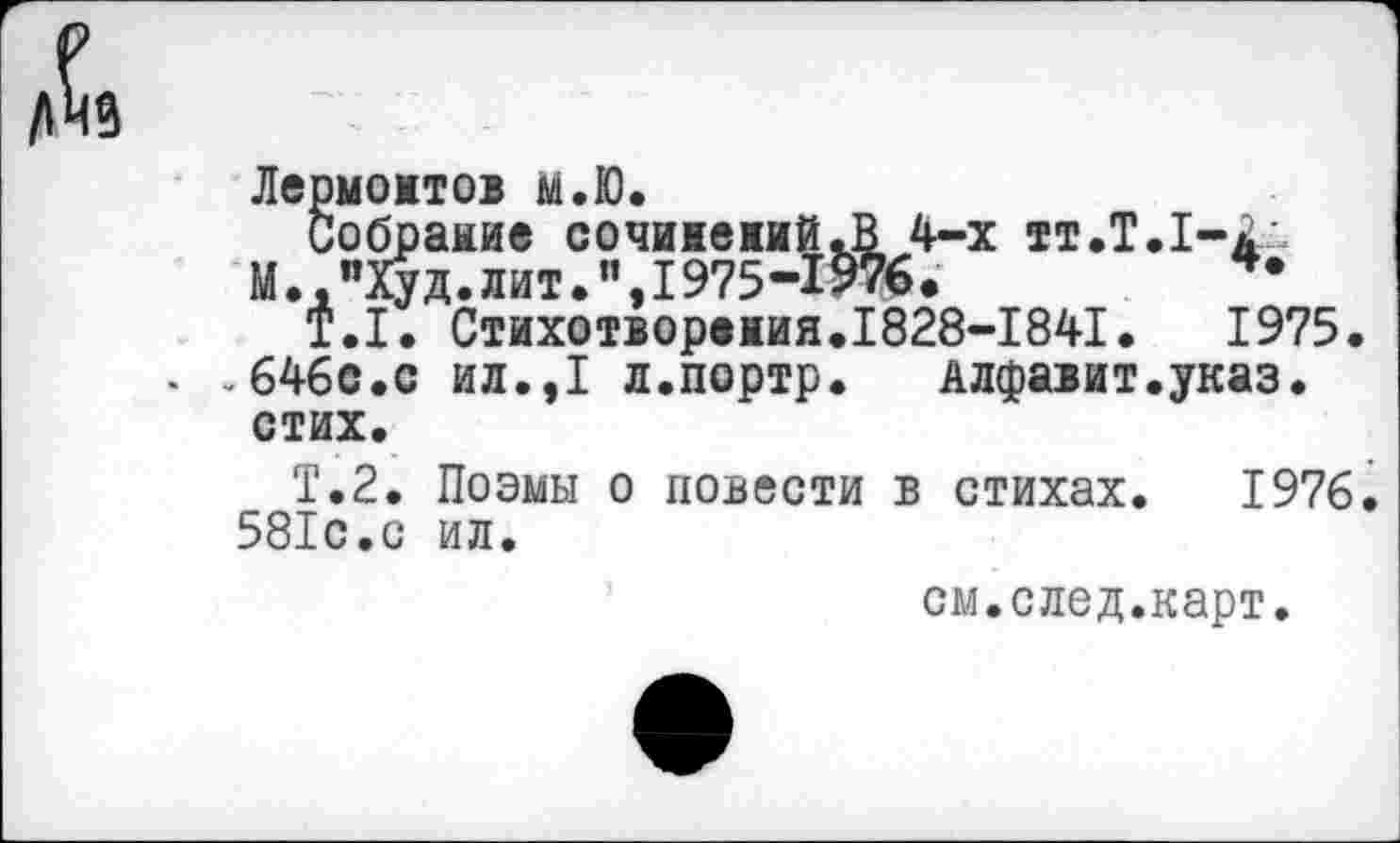 ﻿Лермонтов м.Ю.
Собраиие сочииеиий.В 4-х тт.Т.1-<
М. "Худ.лит.I975-1976.	*•
Т.1. Стихотворения.1828-1841.	1975.
»646с.с ил.,1 л.портр.	Алфавит.указ,
стих.
Т.2. Поэмы о повести в стихах. 1976. 581с.с ил.
см.след.карт